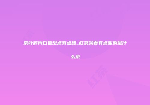 茶叶碎片白色斑点有点甜_红茶喝着有点甜的是什么茶