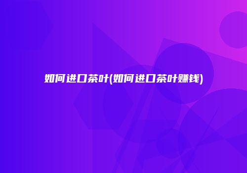 如何进口茶叶(如何进口茶叶赚钱)