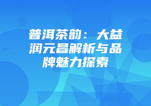 普洱茶韵：大益润元昌解析与品牌魅力探索