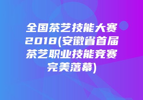 全国茶艺技能大赛2018(安徽省首届茶艺职业技能竞赛完美落幕)