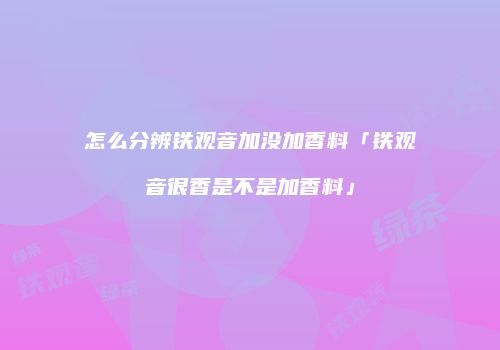 怎么分辨铁观音加没加香料「铁观音很香是不是加香料」