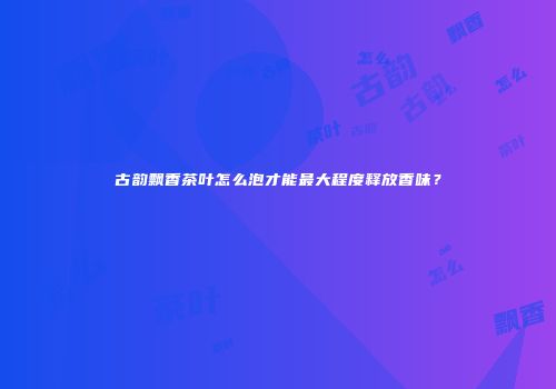 古韵飘香茶叶怎么泡才能最大程度释放香味？