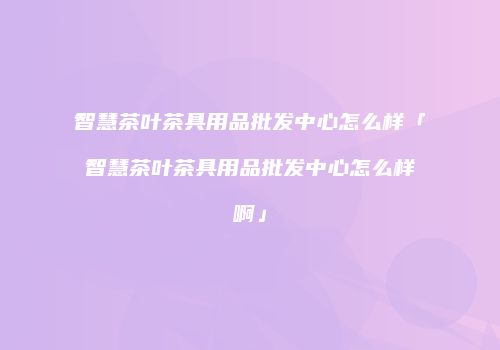 智慧茶叶茶具用品批发中心怎么样「智慧茶叶茶具用品批发中心怎么样啊」