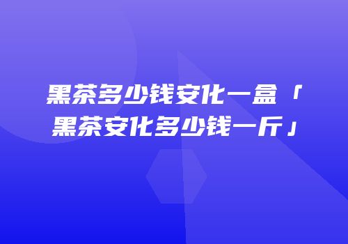 黑茶多少钱安化一盒「黑茶安化多少钱一斤」