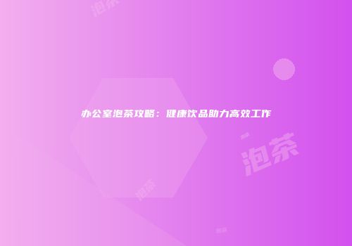 办公室泡茶攻略：健康饮品助力高效工作