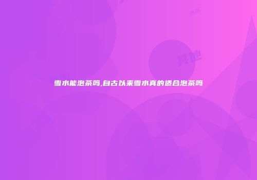 雪水能泡茶吗,自古以来雪水真的适合泡茶吗