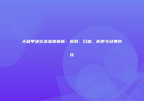 大益甲级沱茶深度解析：原料、口感、历史与经典对比