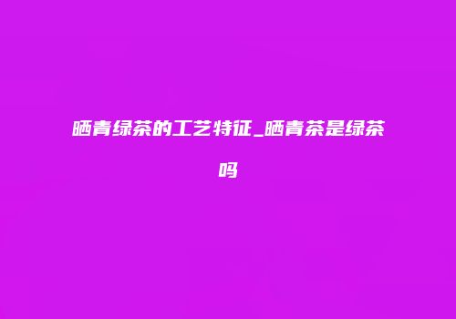 晒青绿茶的工艺特征_晒青茶是绿茶吗