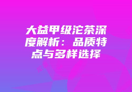 大益甲级沱茶深度解析：品质特点与多样选择