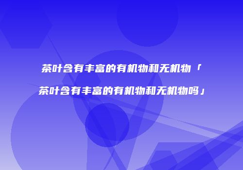 茶叶含有丰富的有机物和无机物「茶叶含有丰富的有机物和无机物吗」