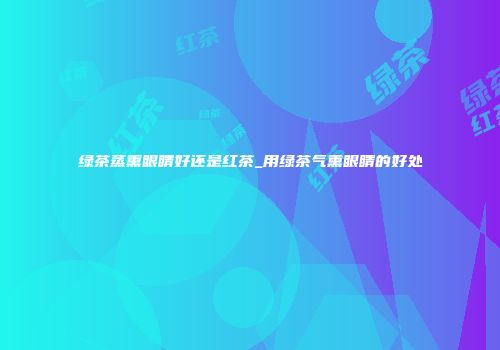 绿茶蒸熏眼睛好还是红茶_用绿茶气熏眼睛的好处