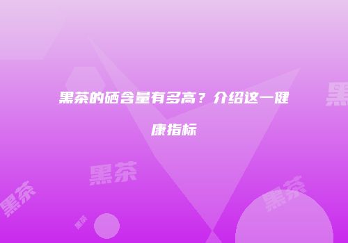 黑茶的硒含量有多高？介绍这一健康指标