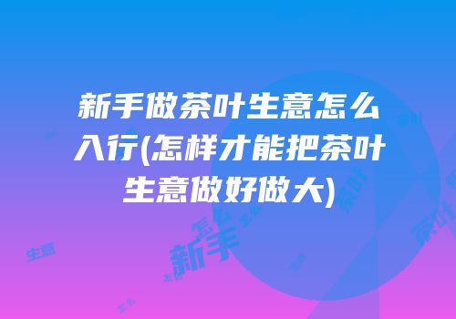 新手做茶叶生意怎么入行(怎样才能把茶叶生意做好做大)