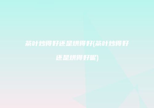 茶叶炒得好还是烘得好(茶叶炒得好还是烘得好呢)