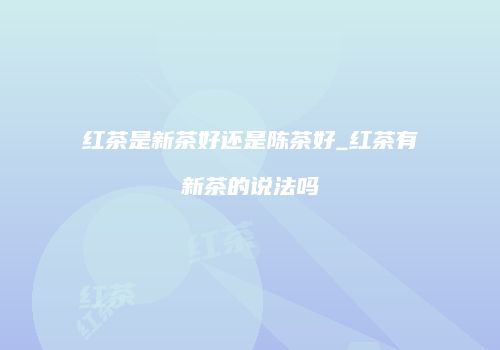 红茶是新茶好还是陈茶好_红茶有新茶的说法吗