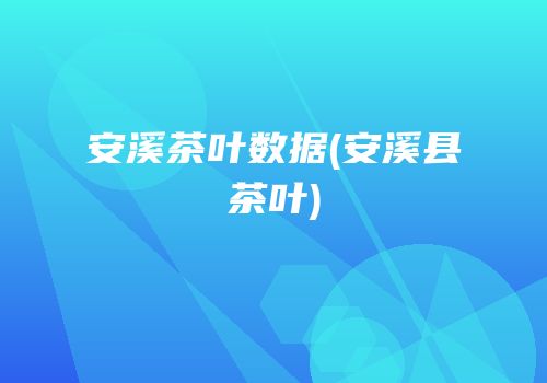 安溪茶叶数据(安溪县茶叶)