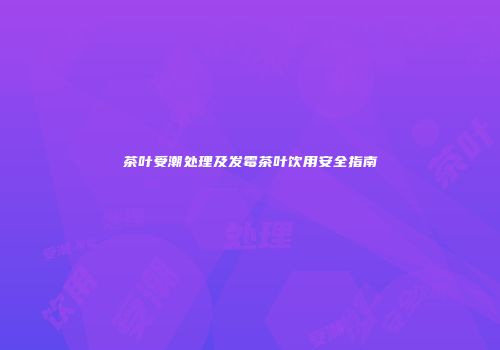 茶叶受潮处理及发霉茶叶饮用安全指南