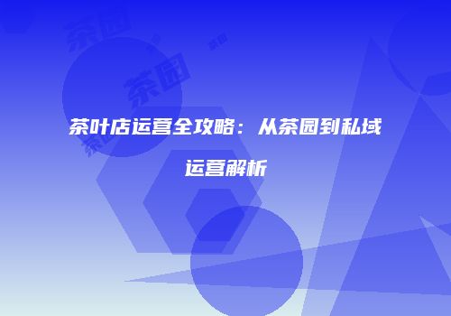 茶叶店运营全攻略：从茶园到私域运营解析