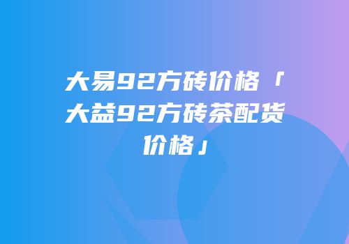 大易92方砖价格「大益92方砖茶配货价格」