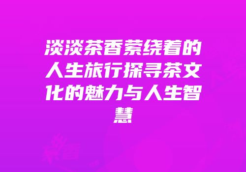 淡淡茶香萦绕着的人生旅行探寻茶文化的魅力与人生智慧