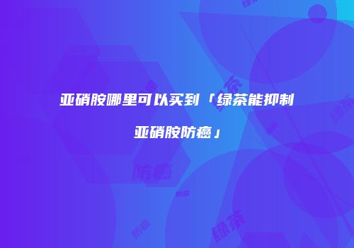 亚硝胺哪里可以买到「绿茶能抑制亚硝胺防癌」