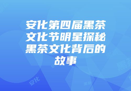 安化第四届黑茶文化节明星探秘黑茶文化背后的故事