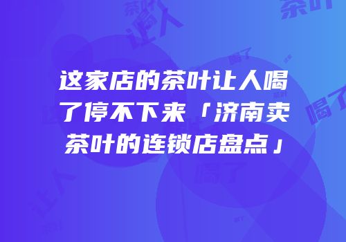 这家店的茶叶让人喝了停不下来「济南卖茶叶的连锁店盘点」