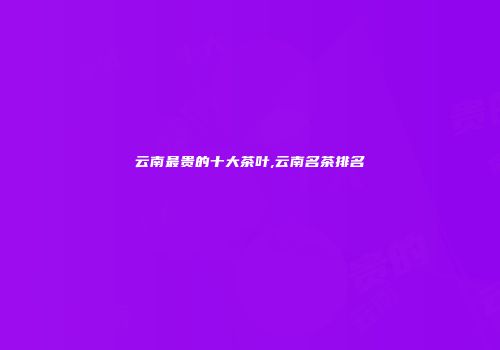 云南最贵的十大茶叶,云南名茶排名