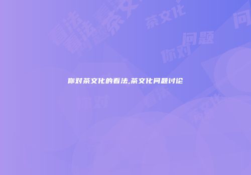 你对茶文化的看法,茶文化问题讨论