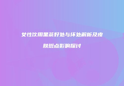 女性饮用黑茶好处与坏处解析及皮肤斑点影响探讨