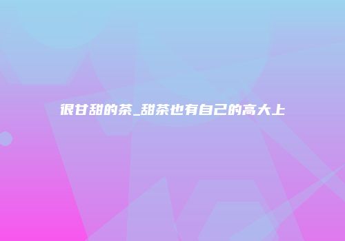 很甘甜的茶_甜茶也有自己的高大上