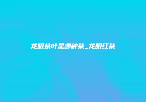 龙眼茶叶是哪种茶_龙眼红茶
