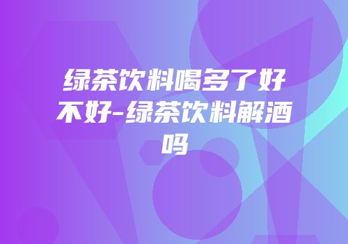 绿茶饮料喝多了好不好-绿茶饮料解酒吗