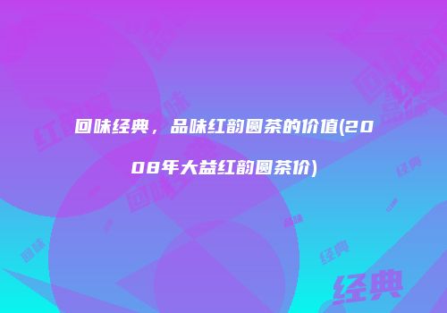 回味经典，品味红韵圆茶的价值(2008年大益红韵圆茶价)
