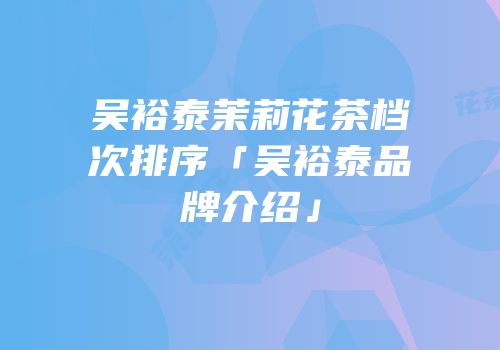 吴裕泰茉莉花茶档次排序「吴裕泰品牌介绍」