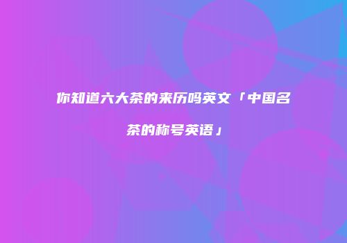 你知道六大茶的来历吗英文「中国名茶的称号英语」