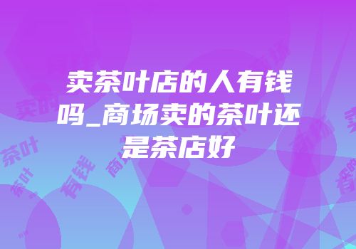 卖茶叶店的人有钱吗_商场卖的茶叶还是茶店好