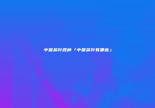 中国茶叶各种「中国茶叶有哪些」