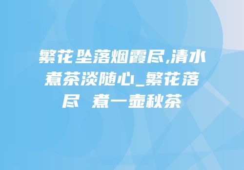 繁花坠落烟霞尽,清水煮茶淡随心_繁花落尽 煮一壶秋茶