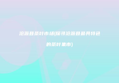 沧源县茶叶市场(探寻沧源县最具特色的茶叶集市)