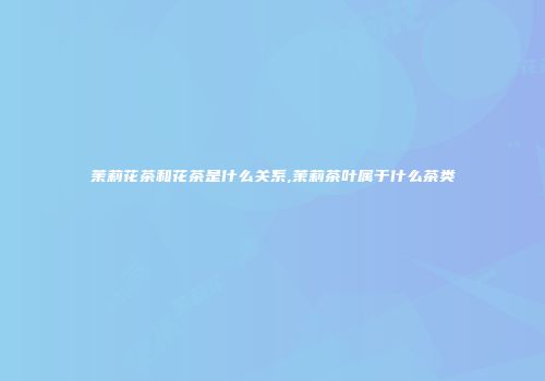 茉莉花茶和花茶是什么关系,茉莉茶叶属于什么茶类