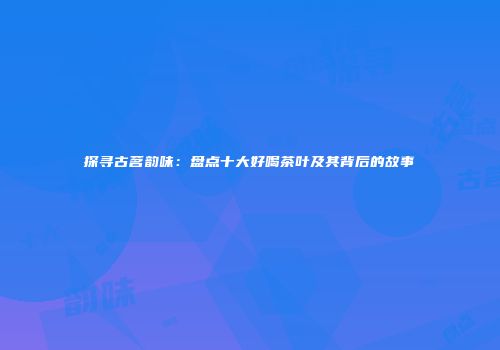 探寻古茗韵味：盘点十大好喝茶叶及其背后的故事