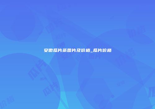 安徽瓜片茶图片及价格_瓜片价格