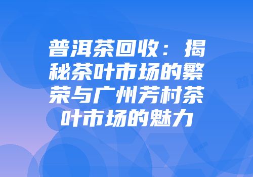 普洱茶回收：揭秘茶叶市场的繁荣与广州芳村茶叶市场的魅力