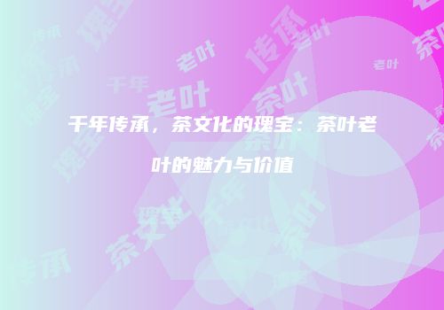 千年传承，茶文化的瑰宝：茶叶老叶的魅力与价值