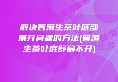 解决普洱生茶叶底部展开问题的方法(普洱生茶叶底舒展不开)