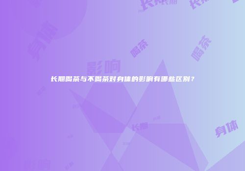 长期喝茶与不喝茶对身体的影响有哪些区别？