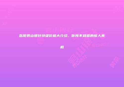 岳阳君山银针特级价格大介绍，你所不知道的惊人真相