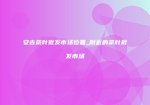 安吉茶叶批发市场位置_附近的茶叶批发市场