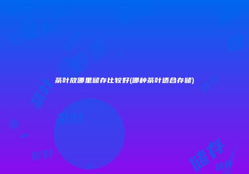 茶叶放哪里储存比较好(哪种茶叶适合存储)